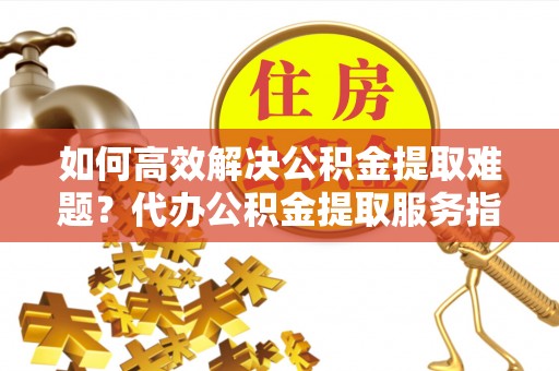 潜山如何高效解决公积金提取难题？代办公积金提取服务指南